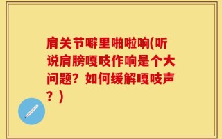 肩关节噼里啪啦响(听说肩膀嘎吱作响是个大问题？如何缓解嘎吱声？)