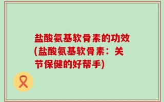 盐酸氨基软骨素的功效(盐酸氨基软骨素：关节保健的好帮手)