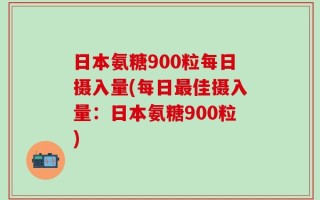 日本氨糖900粒每日摄入量(每日最佳摄入量：日本氨糖900粒)