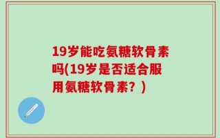19岁能吃氨糖软骨素吗(19岁是否适合服用氨糖软骨素？)