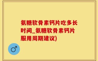 氨糖软骨素钙片吃多长时间_氨糖软骨素钙片服用周期建议)