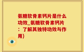 氨糖软骨素钙片是什么功效_氨糖软骨素钙片：了解其独特功效与作用)