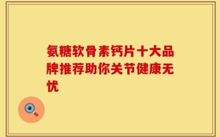 氨糖软骨素钙片十大品牌推荐助你关节健康无忧