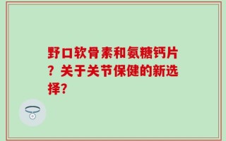 野口软骨素和氨糖钙片？关于关节保健的新选择？