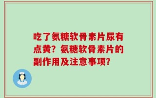 吃了氨糖软骨素片尿有点黄？氨糖软骨素片的副作用及注意事项？