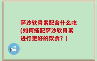 萨沙软骨素配合什么吃(如何搭配萨沙软骨素进行更好的饮食？)