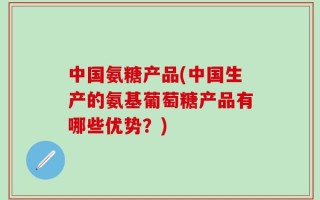 中国氨糖产品(中国生产的氨基葡萄糖产品有哪些优势？)