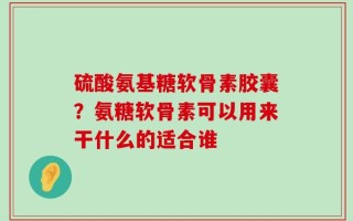 硫酸氨基糖软骨素胶囊？氨糖软骨素可以用来干什么的适合谁
