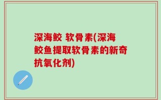 深海鲛 软骨素(深海鲛鱼提取软骨素的新奇抗氧化剂)
