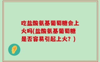 吃盐酸氨基葡萄糖会上火吗(盐酸氨基葡萄糖是否容易引起上火？)