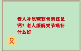 老人补氨糖软骨素还是钙？老人缓解关节痛补什么好