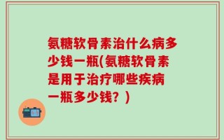 氨糖软骨素治什么病多少钱一瓶(氨糖软骨素是用于治疗哪些疾病 一瓶多少钱？)