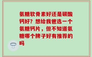 氨糖软骨素好还是碳酸钙好？想给我爸选一个氨糖钙片，但不知道氨糖哪个牌子好有推荐的吗