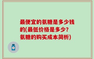 最便宜的氨糖是多少钱的(最低价格是多少？氨糖的购买成本简析)