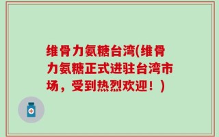维骨力氨糖台湾(维骨力氨糖正式进驻台湾市场，受到热烈欢迎！)