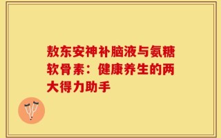 敖东安神补脑液与氨糖软骨素：健康养生的两大得力助手