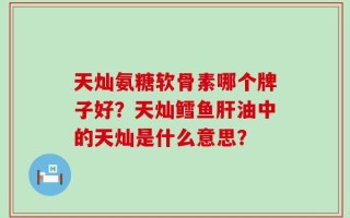 天灿氨糖软骨素哪个牌子好？天灿鳕鱼肝油中的天灿是什么意思？