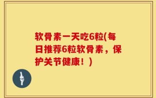 软骨素一天吃6粒(每日推荐6粒软骨素，保护关节健康！)