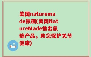 美国naturemade氨糖(美国NatureMade推出氨糖产品，助您保护关节健康)