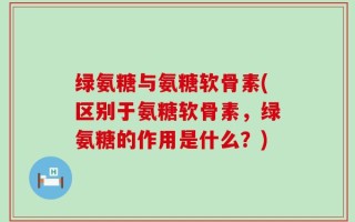 绿氨糖与氨糖软骨素(区别于氨糖软骨素，绿氨糖的作用是什么？)