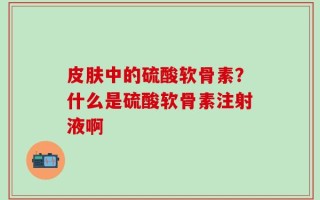 皮肤中的硫酸软骨素？什么是硫酸软骨素注射液啊