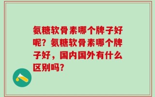 氨糖软骨素哪个牌子好呢？氨糖软骨素哪个牌子好，国内国外有什么区别吗？
