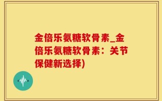 金倍乐氨糖软骨素_金倍乐氨糖软骨素：关节保健新选择)