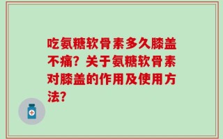 吃氨糖软骨素多久膝盖不痛？关于氨糖软骨素对膝盖的作用及使用方法？