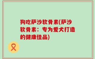 狗吃萨沙软骨素(萨沙软骨素：专为爱犬打造的健康佳品)
