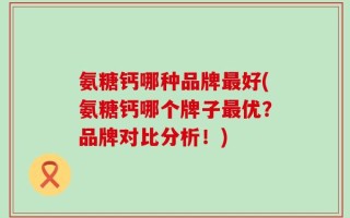 氨糖钙哪种品牌最好(氨糖钙哪个牌子最优？品牌对比分析！)
