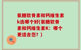 氨糖软骨素和钙维生素k选哪个好(氨糖软骨素和钙维生素K：哪个更适合您？)