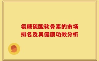 氨糖硫酸软骨素的市场排名及其健康功效分析