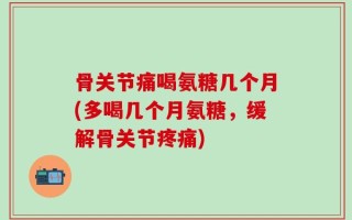 骨关节痛喝氨糖几个月(多喝几个月氨糖，缓解骨关节疼痛)