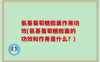 氨基葡萄糖胶囊作用功效(氨基葡萄糖胶囊的功效和作用是什么？)