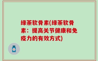 绿茶软骨素(绿茶软骨素：提高关节健康和免疫力的有效方式)