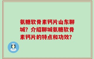 氨糖软骨素钙片山东聊城？介绍聊城氨糖软骨素钙片的特点和功效？