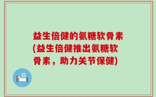 益生倍健的氨糖软骨素(益生倍健推出氨糖软骨素，助力关节保健)