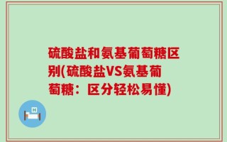 硫酸盐和氨基葡萄糖区别(硫酸盐VS氨基葡萄糖：区分轻松易懂)