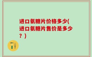 进口氨糖片价格多少(进口氨糖片售价是多少？)