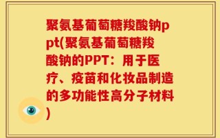 聚氨基葡萄糖羧酸钠ppt(聚氨基葡萄糖羧酸钠的PPT：用于医疗、疫苗和化妆品制造的多功能性高分子材料)