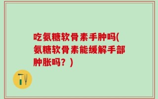 吃氨糖软骨素手肿吗(氨糖软骨素能缓解手部肿胀吗？)