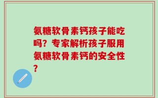 氨糖软骨素钙孩子能吃吗？专家解析孩子服用氨糖软骨素钙的安全性？