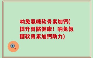 呐兔氨糖软骨素加钙(提升骨骼健康！呐兔氨糖软骨素加钙助力)