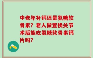 中老年补钙还是氨糖软骨素？老人做置换关节术后能吃氨糖软骨素钙片吗？