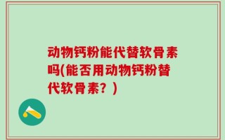 动物钙粉能代替软骨素吗(能否用动物钙粉替代软骨素？)