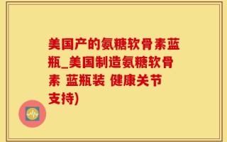 美国产的氨糖软骨素蓝瓶_美国制造氨糖软骨素 蓝瓶装 健康关节支持)