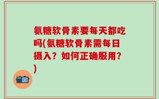 氨糖软骨素要每天都吃吗(氨糖软骨素需每日摄入？如何正确服用？)