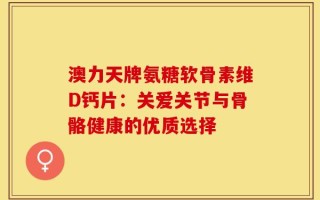 澳力天牌氨糖软骨素维D钙片：关爱关节与骨骼健康的优质选择