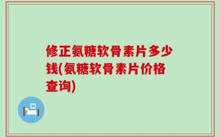 修正氨糖软骨素片多少钱(氨糖软骨素片价格查询)