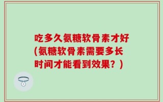 吃多久氨糖软骨素才好(氨糖软骨素需要多长时间才能看到效果？)
